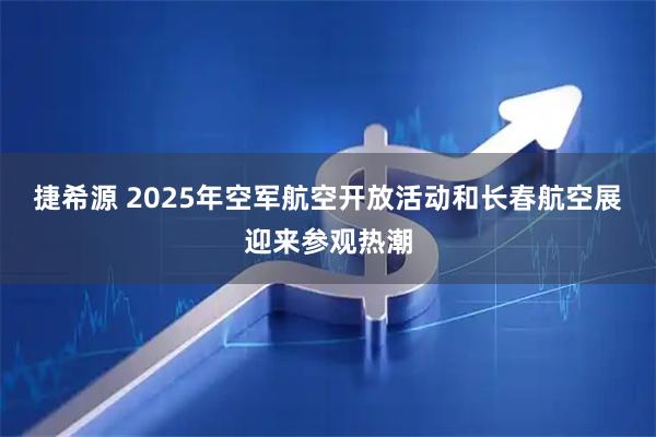 捷希源 2025年空军航空开放活动和长春航空展迎来参观热潮