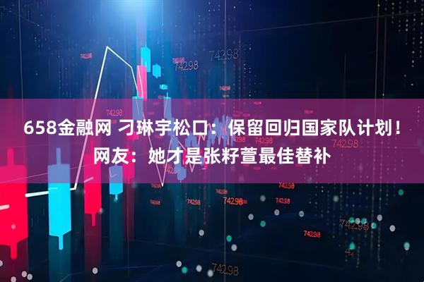 658金融网 刁琳宇松口：保留回归国家队计划！网友：她才是张籽萱最佳替补