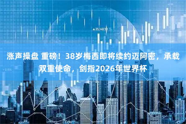 涨声操盘 重磅！38岁梅西即将续约迈阿密，承载双重使命，剑指2026年世界杯