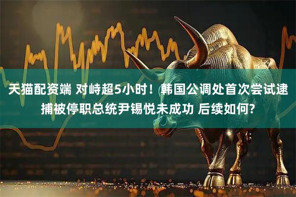 天猫配资端 对峙超5小时！韩国公调处首次尝试逮捕被停职总统尹锡悦未成功 后续如何?