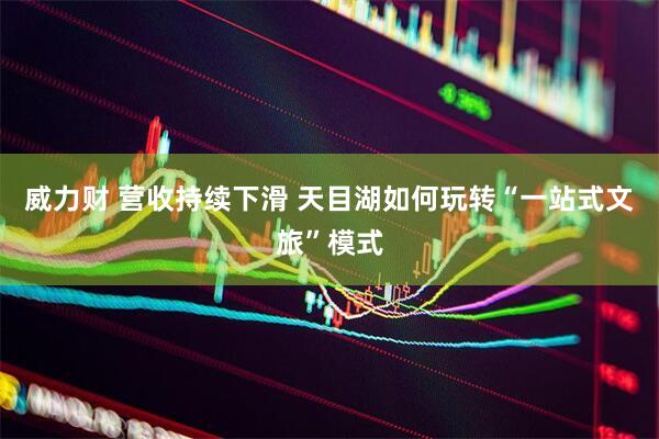 威力财 营收持续下滑 天目湖如何玩转“一站式文旅”模式