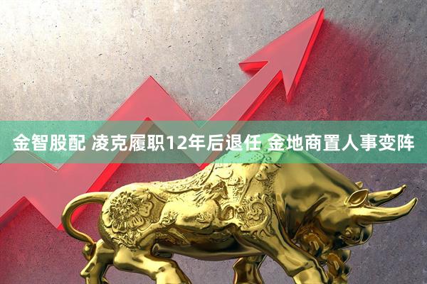 金智股配 凌克履职12年后退任 金地商置人事变阵