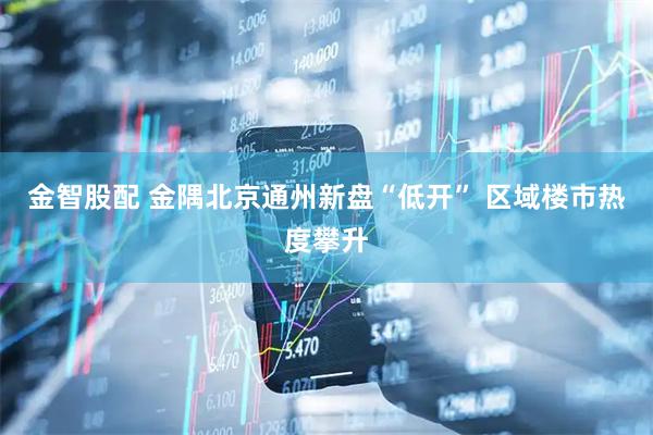 金智股配 金隅北京通州新盘“低开” 区域楼市热度攀升