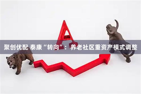 聚创优配 泰康“转向”：养老社区重资产模式调整