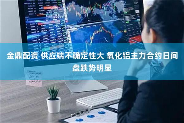 金鼎配资 供应端不确定性大 氧化铝主力合约日间盘跌势明显