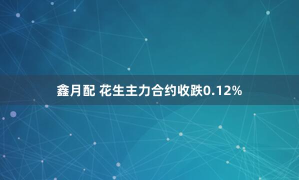 鑫月配 花生主力合约收跌0.12%
