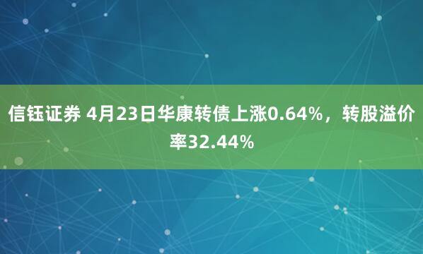 信钰证券 4月23日华康转债上涨0.64%，转股溢价率32.44%