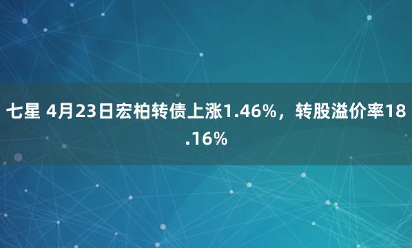 七星 4月23日宏柏转债上涨1.46%，转股溢价率18.16%