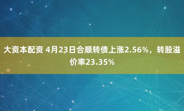 大资本配资 4月23日合顺转债上涨2.56%，转股溢价率23.35%