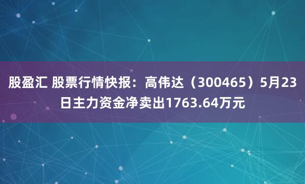 股盈汇 股票行情快报：高伟达（300465）5月23日主力资金净卖出1763.64万元