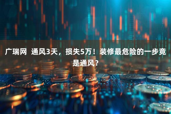 广瑞网  通风3天，损失5万！装修最危险的一步竟是通风？