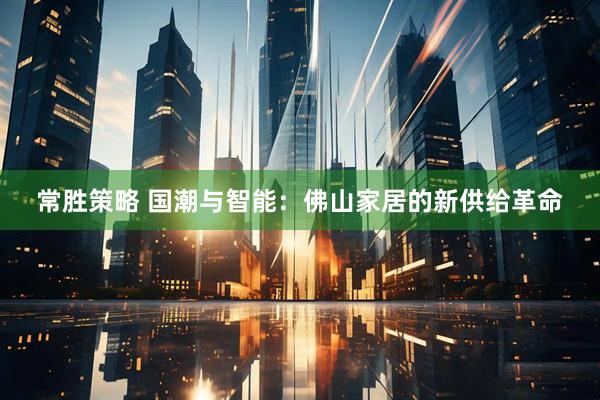 常胜策略 国潮与智能：佛山家居的新供给革命