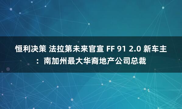 恒利决策 法拉第未来官宣 FF 91 2.0 新车主：南加州最大华裔地产公司总裁