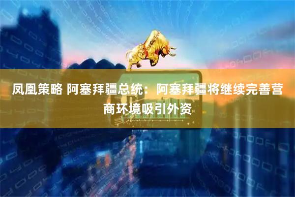 凤凰策略 阿塞拜疆总统：阿塞拜疆将继续完善营商环境吸引外资