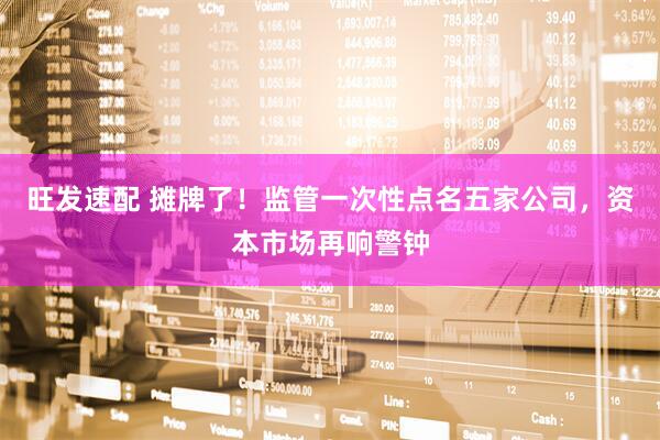 旺发速配 摊牌了！监管一次性点名五家公司，资本市场再响警钟