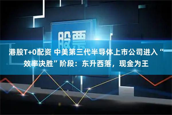 港股T+0配资 中美第三代半导体上市公司进入“效率决胜”阶段：东升西落，现金为王