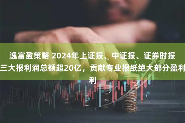 逸富盈策略 2024年上证报、中证报、证券时报三大报利润总额超20亿，贡献专业报纸绝大部分盈利