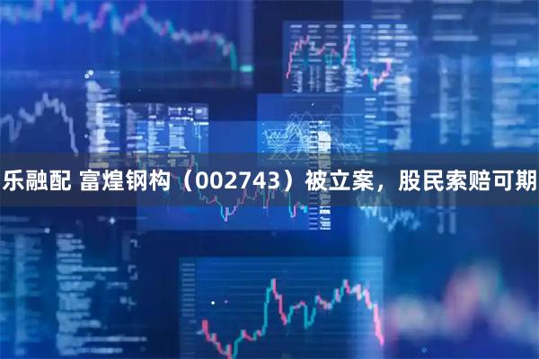 乐融配 富煌钢构（002743）被立案，股民索赔可期