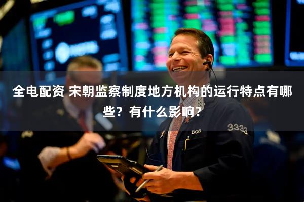 全电配资 宋朝监察制度地方机构的运行特点有哪些？有什么影响？