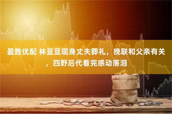 盈胜优配 林豆豆现身丈夫葬礼，挽联和父亲有关，四野后代看完感动落泪