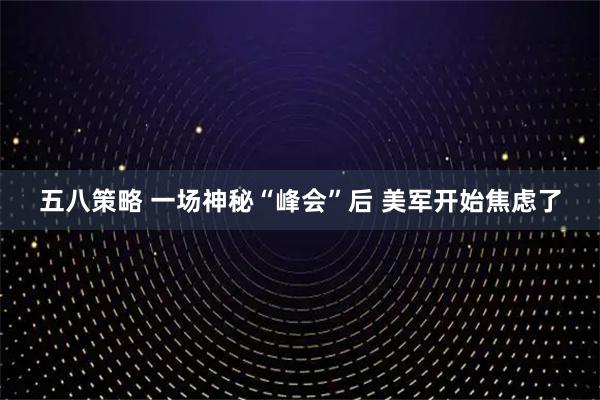 五八策略 一场神秘“峰会”后 美军开始焦虑了