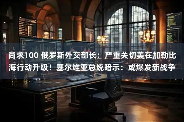 尚求100 俄罗斯外交部长：严重关切美在加勒比海行动升级！塞尔维亚总统暗示：或爆发新战争
