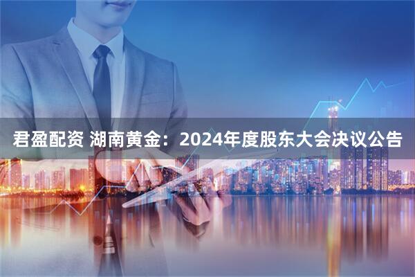 君盈配资 湖南黄金：2024年度股东大会决议公告